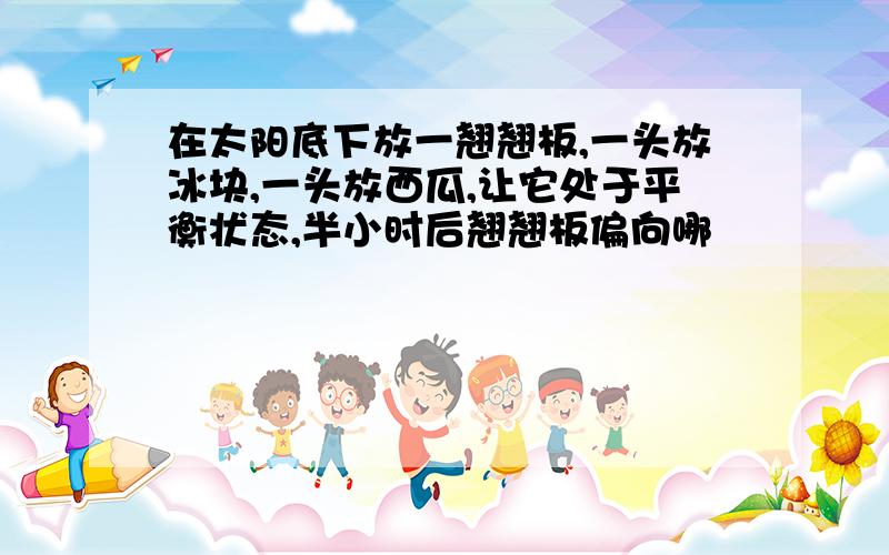 在太阳底下放一翘翘板,一头放冰块,一头放西瓜,让它处于平衡状态,半小时后翘翘板偏向哪