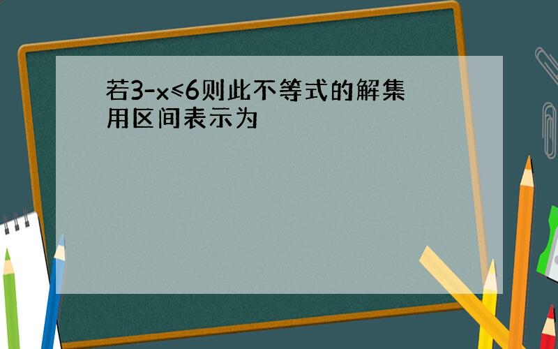 若3-x≤6则此不等式的解集用区间表示为