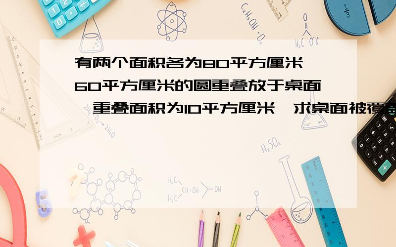 有两个面积各为80平方厘米、60平方厘米的圆重叠放于桌面,重叠面积为10平方厘米,求桌面被覆盖部分的面积