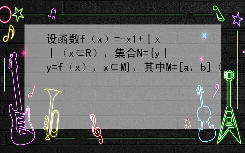 设函数f（x）=-x1+丨x丨（x∈R），集合N={y丨y=f（x），x∈M}，其中M=[a，b]（a<b），则使