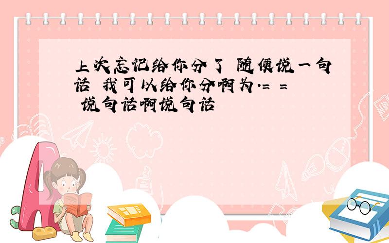 上次忘记给你分了 随便说一句话 我可以给你分啊为.= = 说句话啊说句话