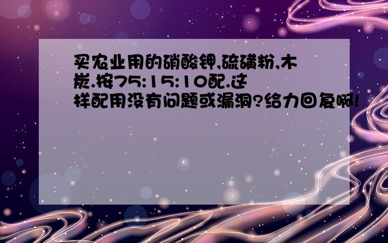 买农业用的硝酸钾,硫磺粉,木炭.按75:15:10配.这样配用没有问题或漏洞?给力回复啊!