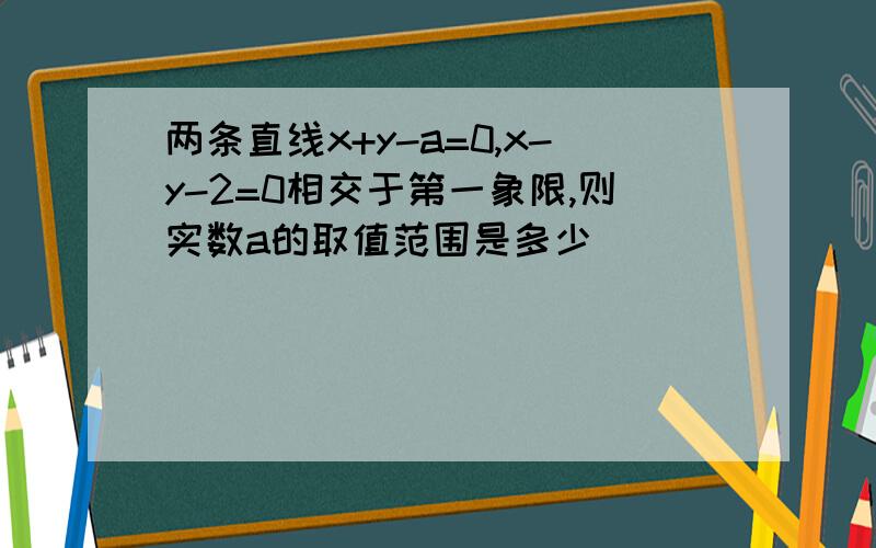 两条直线x+y-a=0,x-y-2=0相交于第一象限,则实数a的取值范围是多少