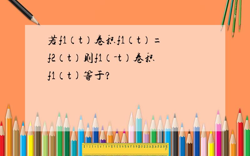 若f1（t）卷积f1（t）=f2（t）则f1（-t）卷积f1（t)等于?