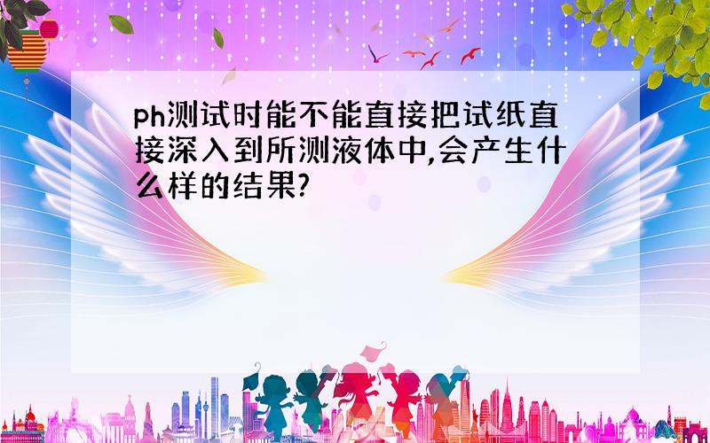 ph测试时能不能直接把试纸直接深入到所测液体中,会产生什么样的结果?