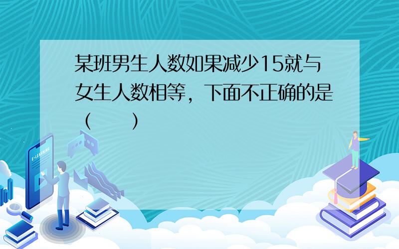 某班男生人数如果减少15就与女生人数相等，下面不正确的是（　　）