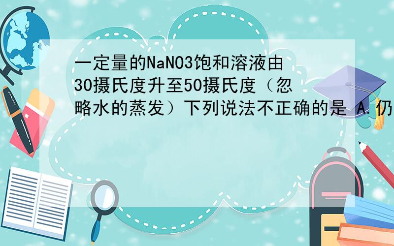 一定量的NaNO3饱和溶液由30摄氏度升至50摄氏度（忽略水的蒸发）下列说法不正确的是 A.仍为饱