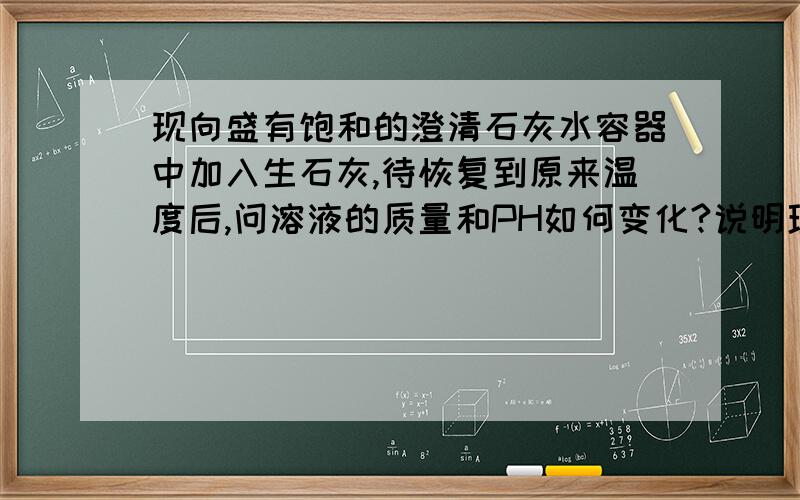 现向盛有饱和的澄清石灰水容器中加入生石灰,待恢复到原来温度后,问溶液的质量和PH如何变化?说明理由.