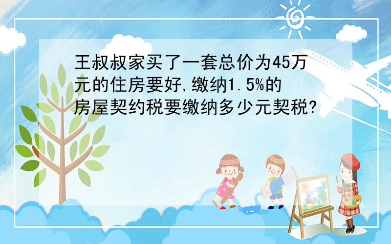 王叔叔家买了一套总价为45万元的住房要好,缴纳1.5%的房屋契约税要缴纳多少元契税?