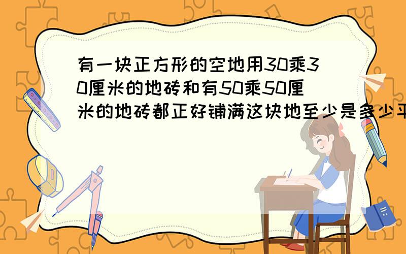 有一块正方形的空地用30乘30厘米的地砖和有50乘50厘米的地砖都正好铺满这块地至少是多少平方米