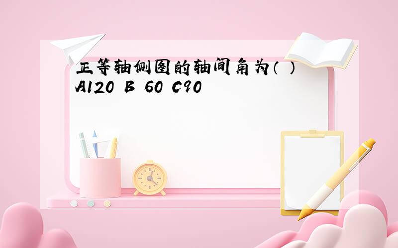 正等轴侧图的轴间角为（ ） A120 B 60 C90