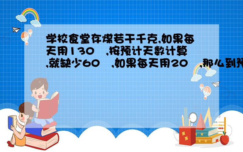 学校食堂存煤若干千克,如果每天用130㎏,按预计天数计算,就缺少60㎏,如果每天用20㎏,那么到预计天数后