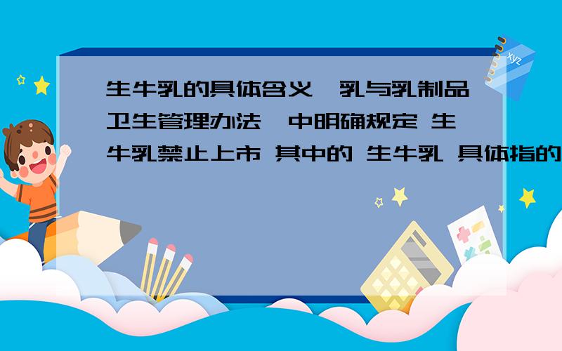 生牛乳的具体含义《乳与乳制品卫生管理办法》中明确规定 生牛乳禁止上市 其中的 生牛乳 具体指的是什么?是刚挤出来的,经过