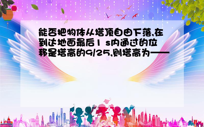 能否把物体从塔顶自由下落,在到达地面最后1 s内通过的位移是塔高的9/25,则塔高为——