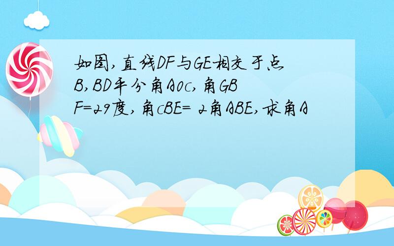 如图,直线DF与GE相交于点B,BD平分角A0c,角GBF=29度,角cBE= 2角ABE,求角A