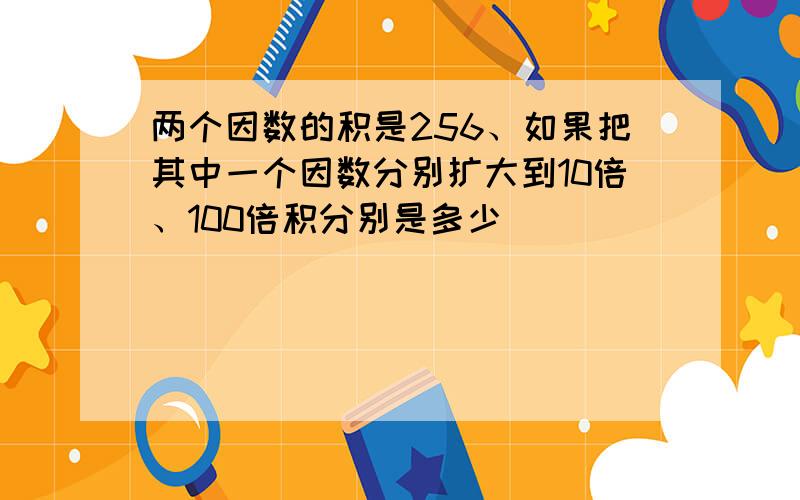 两个因数的积是256、如果把其中一个因数分别扩大到10倍、100倍积分别是多少