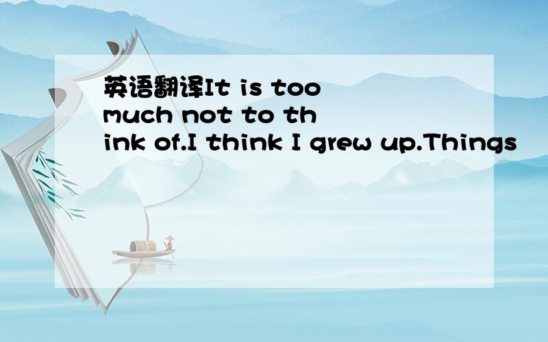 英语翻译It is too much not to think of.I think I grew up.Things