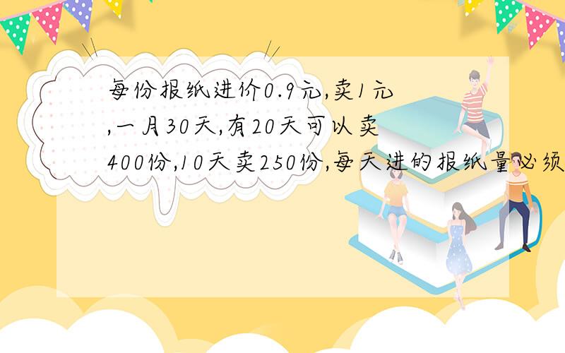 每份报纸进价0.9元,卖1元,一月30天,有20天可以卖400份,10天卖250份,每天进的报纸量必须相同,问每天进多少