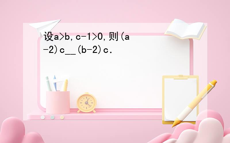 设a>b,c-1>0,则(a-2)c__(b-2)c．