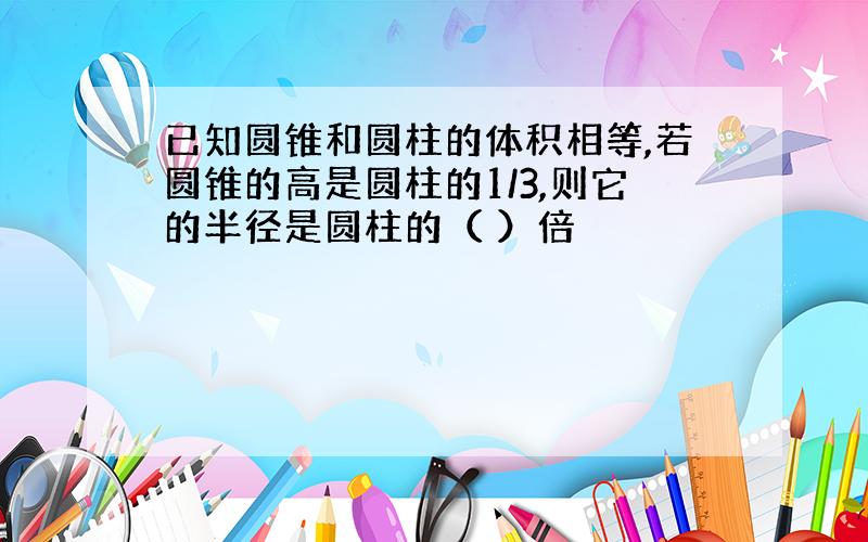 已知圆锥和圆柱的体积相等,若圆锥的高是圆柱的1/3,则它的半径是圆柱的（ ）倍