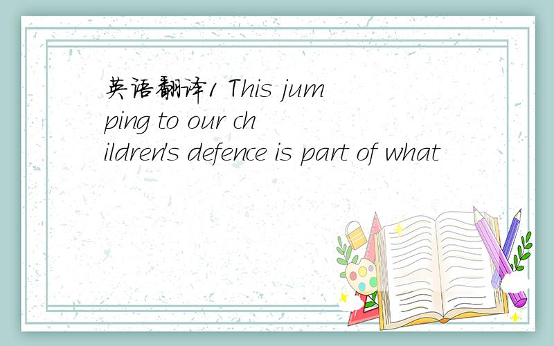 英语翻译1 This jumping to our children's defence is part of what