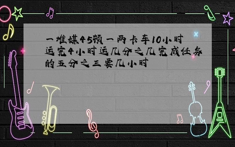 一堆媒45顿一两卡车10小时运完4小时运几分之几完成任务的五分之三要几小时