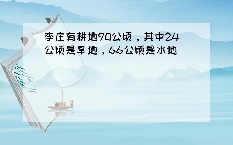 李庄有耕地90公顷，其中24公顷是旱地，66公顷是水地．