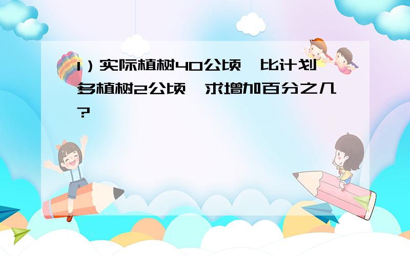 1）实际植树40公顷,比计划多植树2公顷,求增加百分之几?