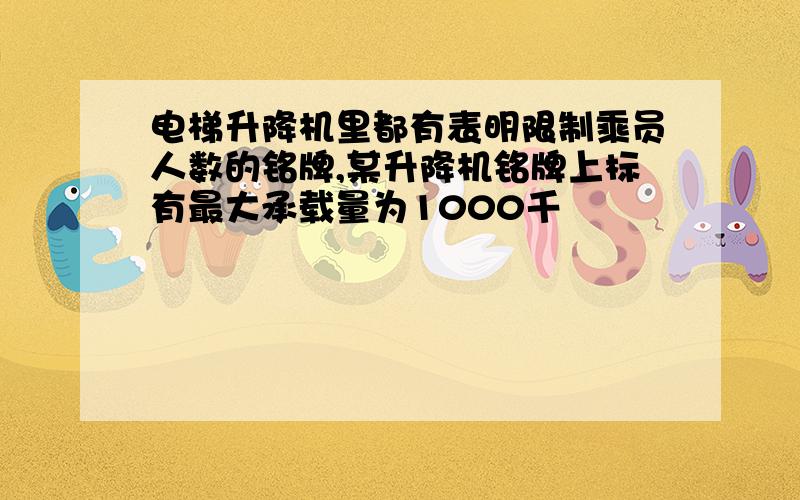 电梯升降机里都有表明限制乘员人数的铭牌,某升降机铭牌上标有最大承载量为1000千