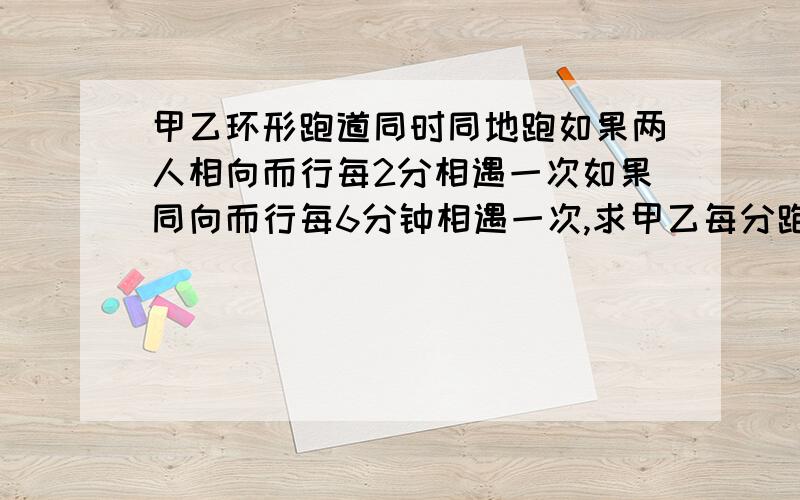 甲乙环形跑道同时同地跑如果两人相向而行每2分相遇一次如果同向而行每6分钟相遇一次,求甲乙每分跑几圈