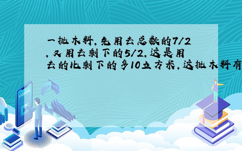 一批木料,先用去总数的7/2,又用去剩下的5/2,这是用去的比剩下的多10立方米,这批木料有多少立方米?