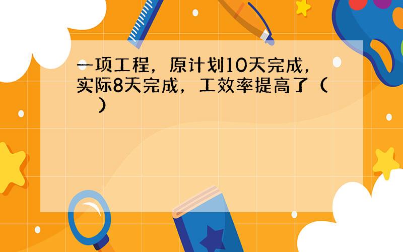 一项工程，原计划10天完成，实际8天完成，工效率提高了（　　）