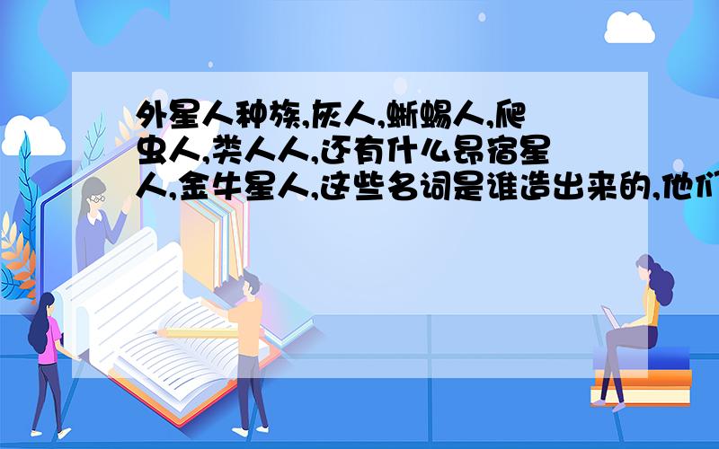 外星人种族,灰人,蜥蜴人,爬虫人,类人人,还有什么昂宿星人,金牛星人,这些名词是谁造出来的,他们怎么直到有外星人种族