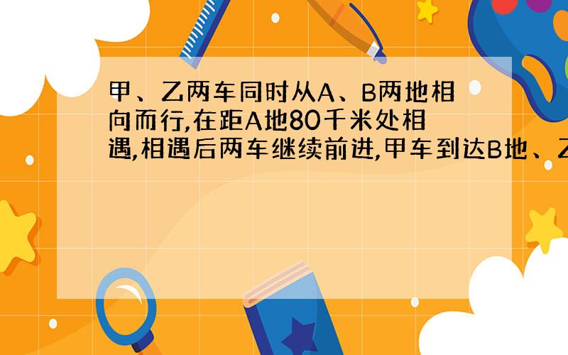 甲、乙两车同时从A、B两地相向而行,在距A地80千米处相遇,相遇后两车继续前进,甲车到达B地、乙车到达A地后均立即按原路