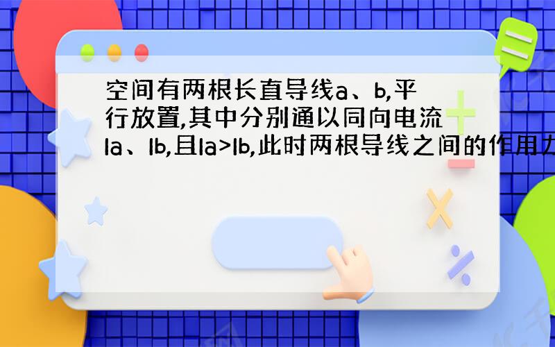 空间有两根长直导线a、b,平行放置,其中分别通以同向电流Ia、Ib,且Ia>Ib,此时两根导线之间的作用力为F.