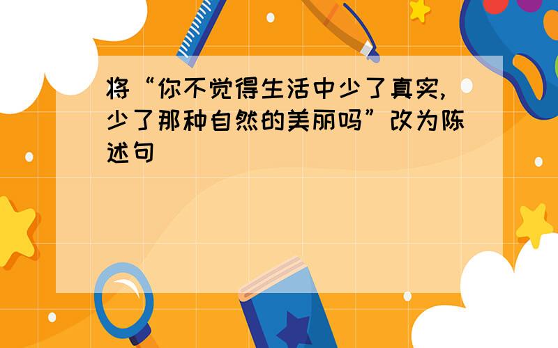 将“你不觉得生活中少了真实,少了那种自然的美丽吗”改为陈述句