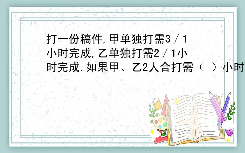 打一份稿件,甲单独打需3／1小时完成,乙单独打需2／1小时完成.如果甲、乙2人合打需（ ）小时完成.