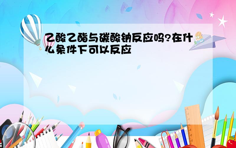 乙酸乙酯与碳酸钠反应吗?在什么条件下可以反应