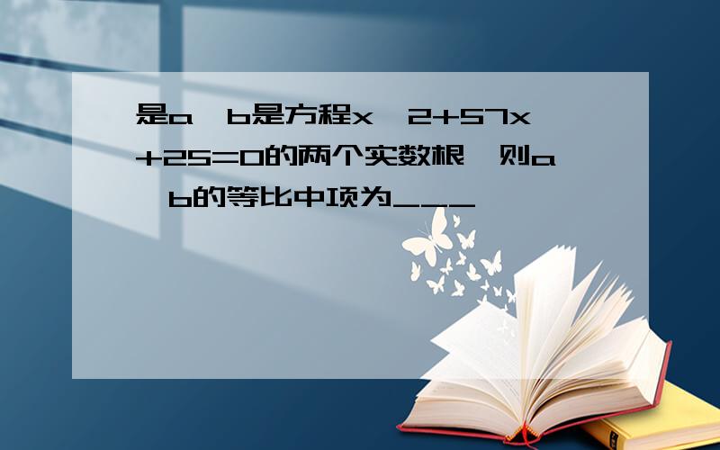 是a,b是方程x^2+57x+25=0的两个实数根,则a,b的等比中项为___