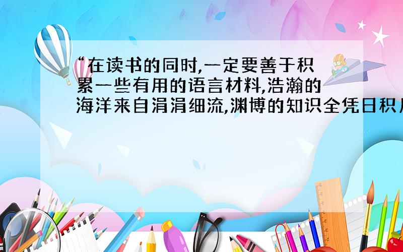 “在读书的同时,一定要善于积累一些有用的语言材料,浩瀚的海洋来自涓涓细流,渊博的知识全凭日积月累.正如《荀子》中说的__