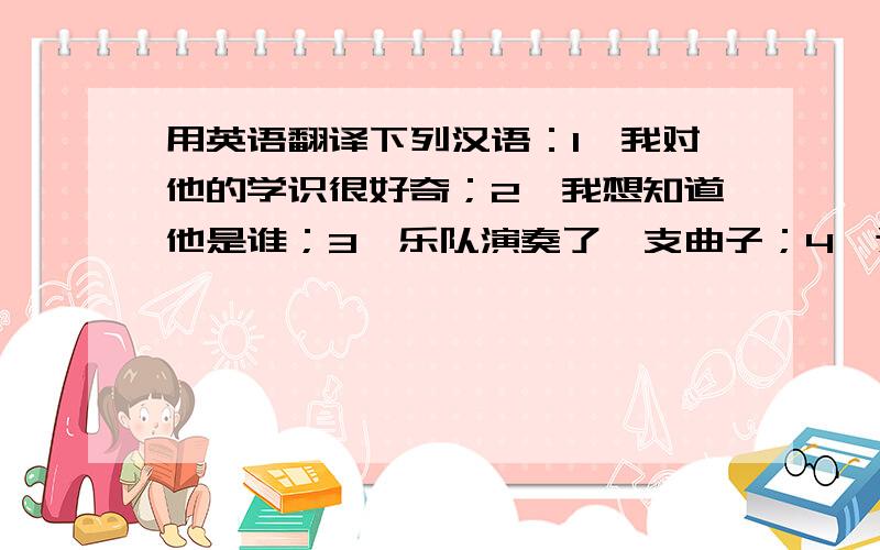 用英语翻译下列汉语：1,我对他的学识很好奇；2,我想知道他是谁；3,乐队演奏了一支曲子；4,这学期我们要学古代史；5,他