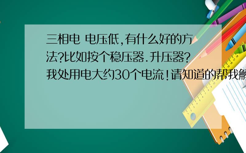 三相电 电压低,有什么好的方法?比如按个稳压器.升压器?我处用电大约30个电流!请知道的帮我解决一下!