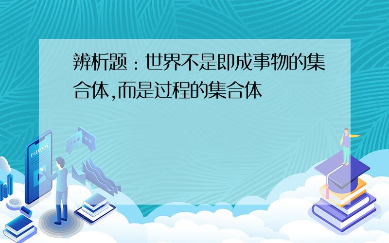 辨析题：世界不是即成事物的集合体,而是过程的集合体