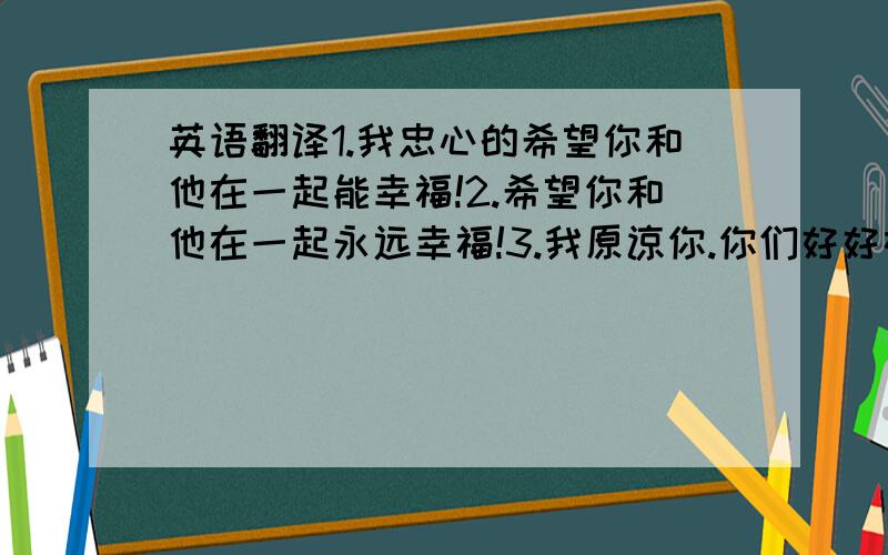 英语翻译1.我忠心的希望你和他在一起能幸福!2.希望你和他在一起永远幸福!3.我原谅你.你们好好在一起吧!你在我身上发生