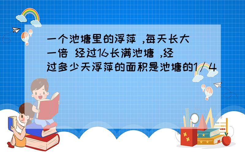 一个池塘里的浮萍 ,每天长大一倍 经过16长满池塘 ,经过多少天浮萍的面积是池塘的1∕4