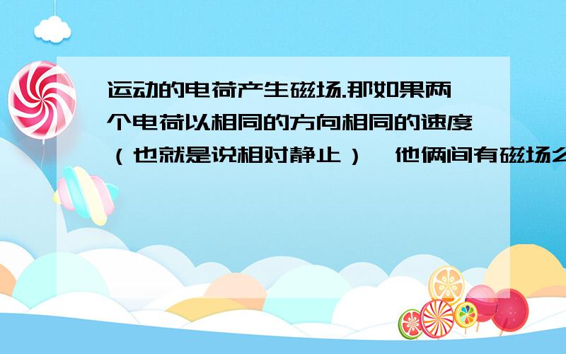 运动的电荷产生磁场.那如果两个电荷以相同的方向相同的速度（也就是说相对静止）,他俩间有磁场么?