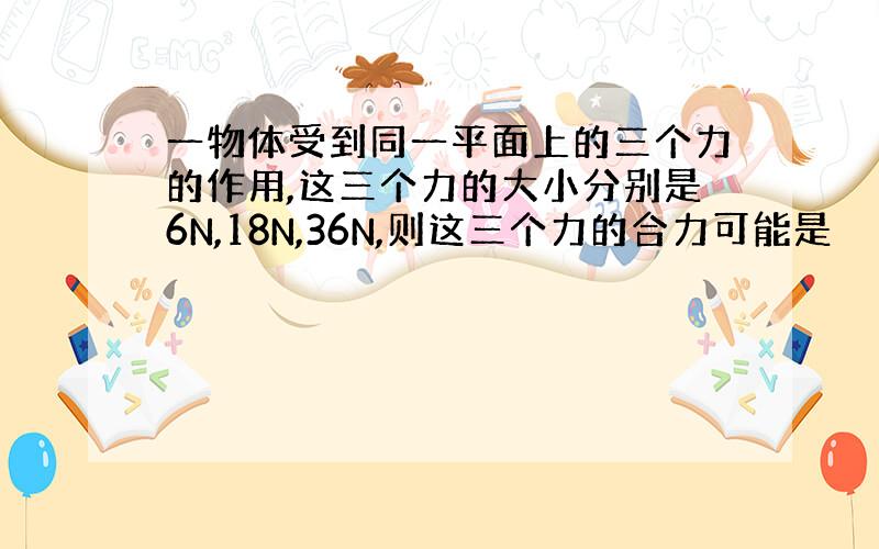 一物体受到同一平面上的三个力的作用,这三个力的大小分别是6N,18N,36N,则这三个力的合力可能是