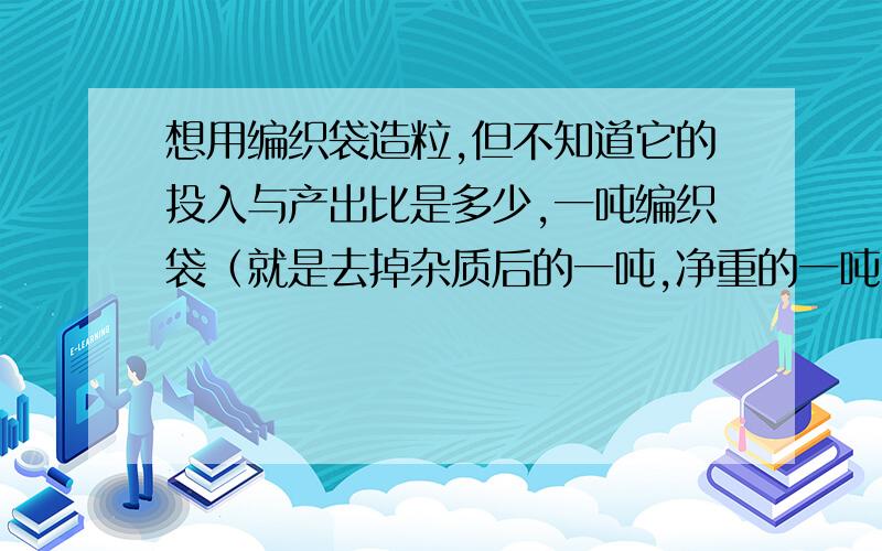 想用编织袋造粒,但不知道它的投入与产出比是多少,一吨编织袋（就是去掉杂质后的一吨,净重的一吨）能出多少粒子?造一吨颗粒的