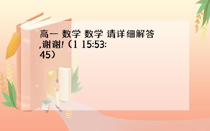 高一 数学 数学 请详细解答,谢谢! (1 15:53:45)