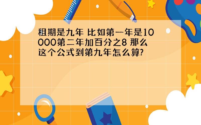 租期是九年 比如第一年是10000第二年加百分之8 那么这个公式到第九年怎么算?